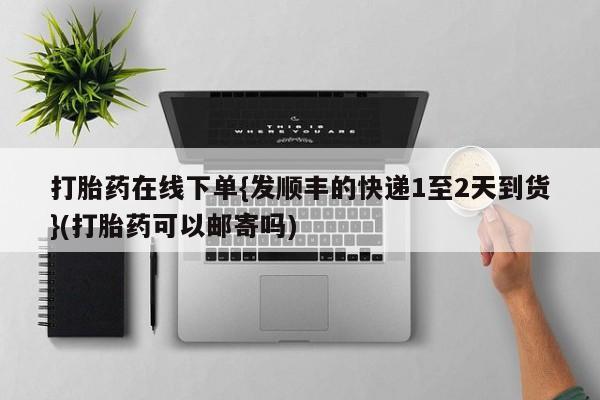现在买打胎药怎么买多少钱打胎药在线下单{发顺丰的快递1至2天到货}(打胎药可以邮寄吗)