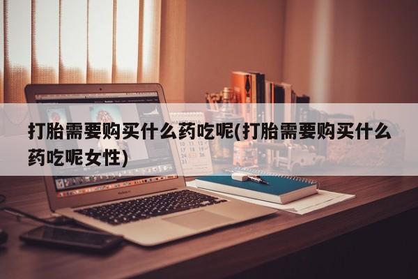 现在买打胎药怎么买多少钱打胎需要购买什么药吃呢(打胎需要购买什么药吃呢女性)