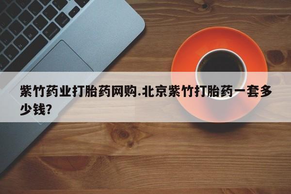 现在买打胎药怎么买多少钱紫竹药业打胎药网购.北京紫竹打胎药一套多少钱？